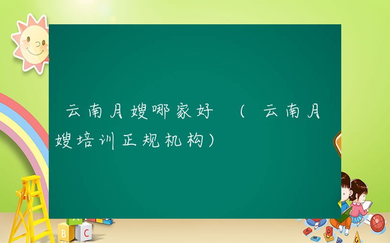 云南月嫂哪家好 (云南月嫂培训正规机构)